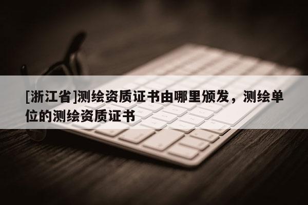 [浙江省]測繪資質(zhì)證書由哪里頒發(fā)，測繪單位的測繪資質(zhì)證書