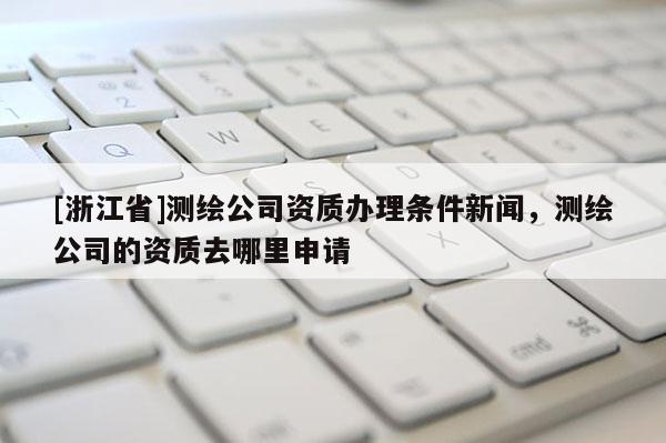 [浙江省]測繪公司資質辦理條件新聞，測繪公司的資質去哪里申請