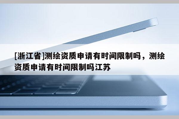 [浙江省]測繪資質申請有時間限制嗎，測繪資質申請有時間限制嗎江蘇