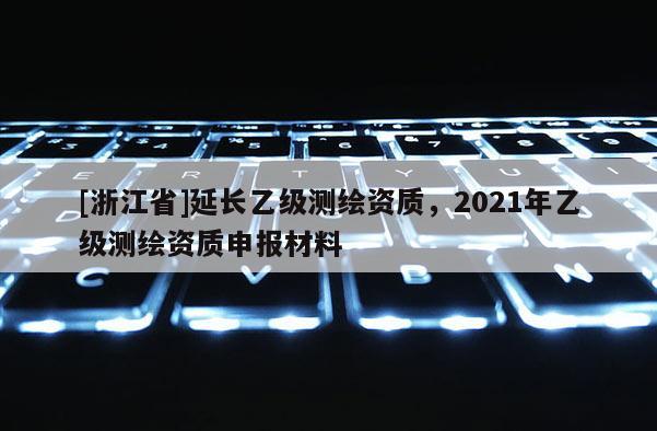 [浙江省]延長乙級測繪資質，2021年乙級測繪資質申報材料