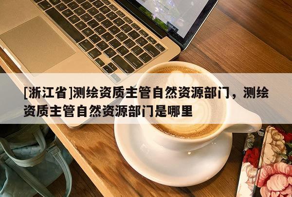 [浙江省]測繪資質(zhì)主管自然資源部門，測繪資質(zhì)主管自然資源部門是哪里