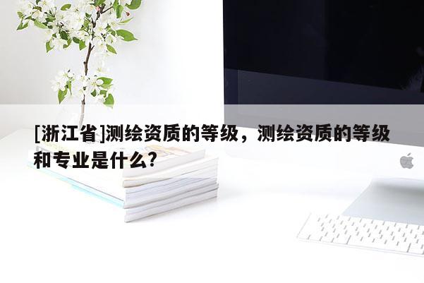 [浙江省]測繪資質(zhì)的等級，測繪資質(zhì)的等級和專業(yè)是什么?