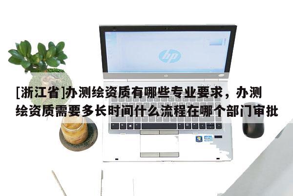 [浙江省]辦測繪資質有哪些專業要求，辦測繪資質需要多長時間什么流程在哪個部門審批