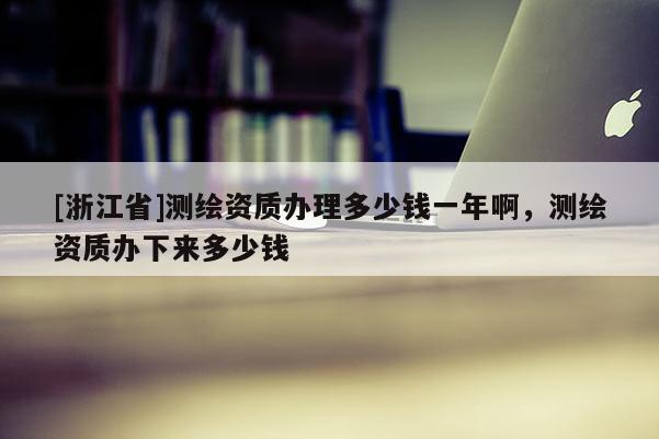 [浙江省]測繪資質辦理多少錢一年啊，測繪資質辦下來多少錢