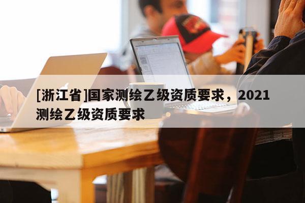 [浙江省]國家測繪乙級資質要求，2021測繪乙級資質要求