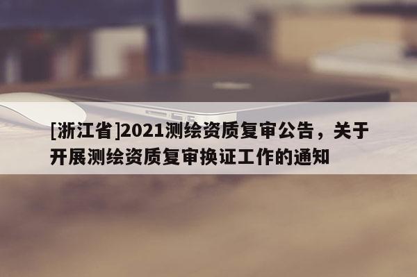 [浙江省]2021測繪資質復審公告，關于開展測繪資質復審換證工作的通知