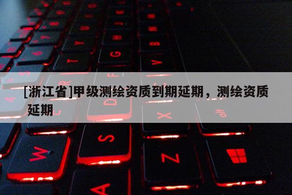 [浙江省]甲級測繪資質到期延期，測繪資質 延期