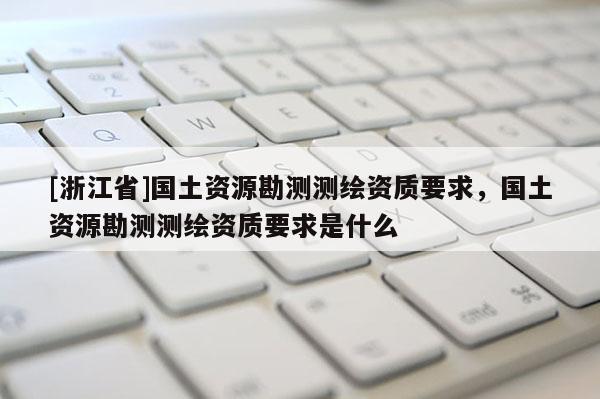 [浙江省]國土資源勘測測繪資質要求，國土資源勘測測繪資質要求是什么