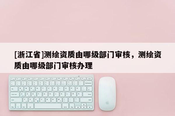 [浙江省]測繪資質由哪級部門審核，測繪資質由哪級部門審核辦理