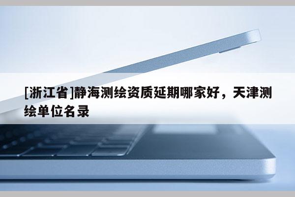 [浙江省]靜海測繪資質延期哪家好，天津測繪單位名錄