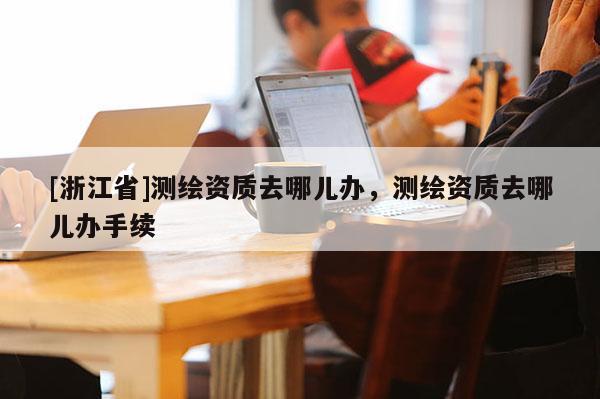 [浙江省]測繪資質(zhì)去哪兒辦，測繪資質(zhì)去哪兒辦手續(xù)
