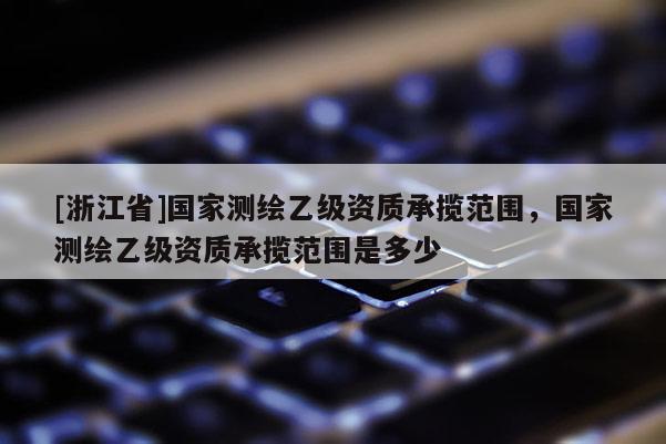 [浙江省]國家測繪乙級資質承攬范圍，國家測繪乙級資質承攬范圍是多少