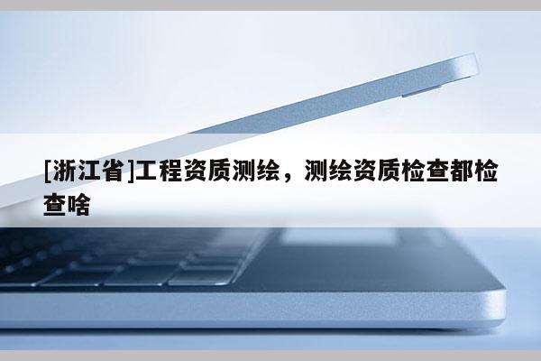 [浙江省]工程資質(zhì)測繪，測繪資質(zhì)檢查都檢查啥