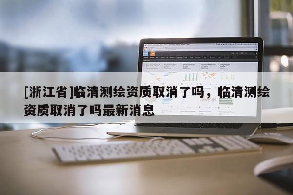 [浙江省]臨清測繪資質取消了嗎，臨清測繪資質取消了嗎最新消息