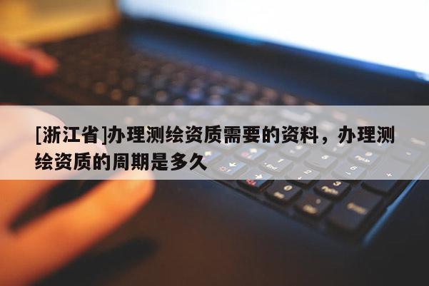 [浙江省]辦理測繪資質需要的資料，辦理測繪資質的周期是多久