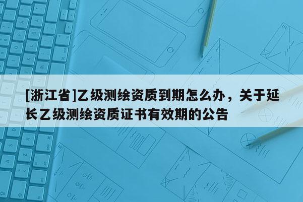 [浙江省]乙級測繪資質到期怎么辦，關于延長乙級測繪資質證書有效期的公告
