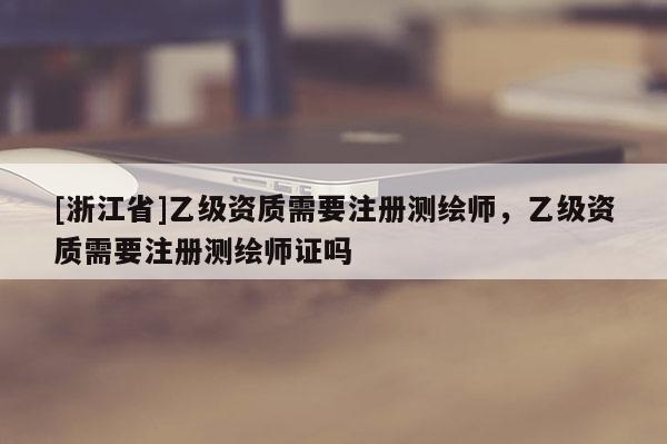 [浙江省]乙級資質(zhì)需要注冊測繪師，乙級資質(zhì)需要注冊測繪師證嗎