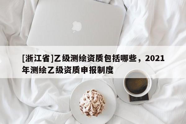 [浙江省]乙級(jí)測(cè)繪資質(zhì)包括哪些，2021年測(cè)繪乙級(jí)資質(zhì)申報(bào)制度