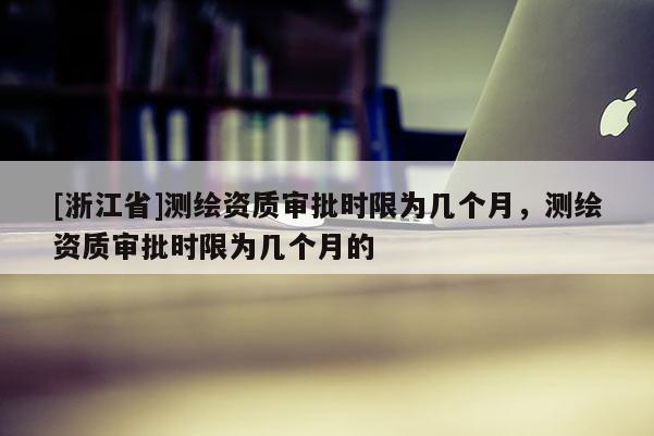 [浙江省]測繪資質審批時限為幾個月，測繪資質審批時限為幾個月的