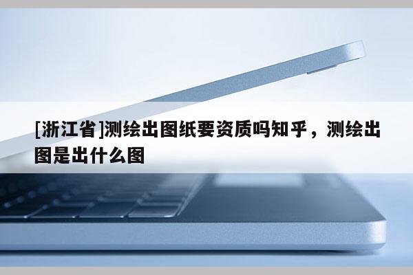 [浙江省]測(cè)繪出圖紙要資質(zhì)嗎知乎，測(cè)繪出圖是出什么圖