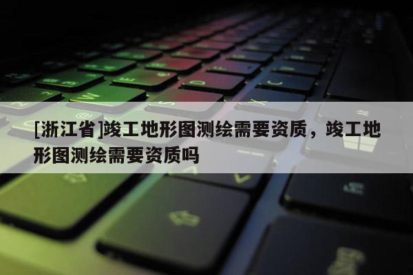 [浙江省]竣工地形圖測繪需要資質，竣工地形圖測繪需要資質嗎
