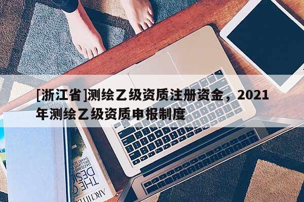 [浙江省]測繪乙級資質注冊資金，2021年測繪乙級資質申報制度