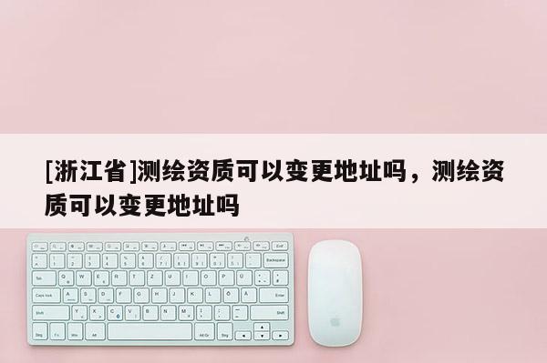 [浙江省]測繪資質可以變更地址嗎，測繪資質可以變更地址嗎