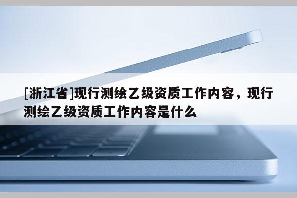 [浙江省]現(xiàn)行測(cè)繪乙級(jí)資質(zhì)工作內(nèi)容，現(xiàn)行測(cè)繪乙級(jí)資質(zhì)工作內(nèi)容是什么