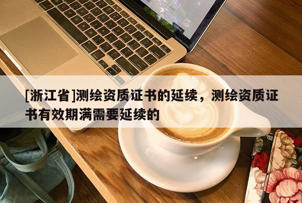 [浙江省]測繪資質(zhì)證書的延續(xù)，測繪資質(zhì)證書有效期滿需要延續(xù)的