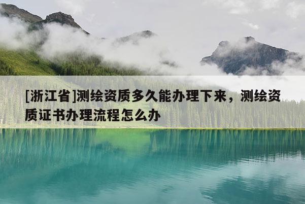 [浙江省]測繪資質多久能辦理下來，測繪資質證書辦理流程怎么辦