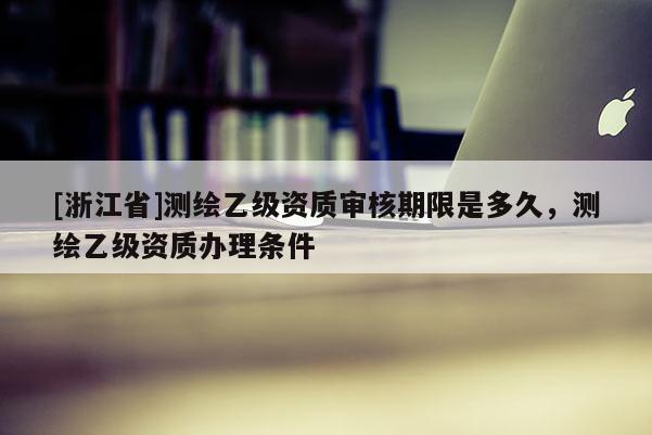 [浙江省]測繪乙級(jí)資質(zhì)審核期限是多久，測繪乙級(jí)資質(zhì)辦理?xiàng)l件