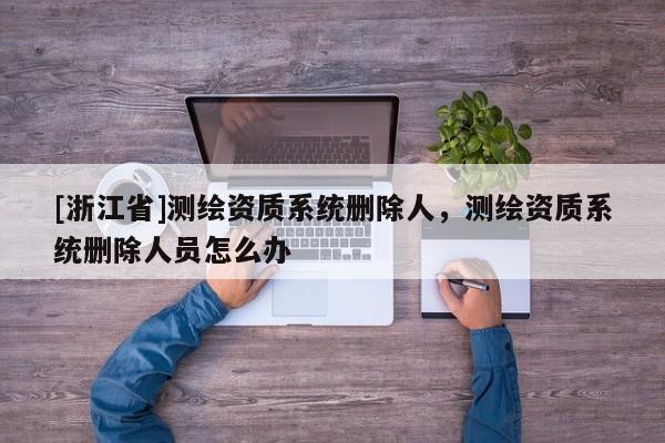 [浙江省]測繪資質系統刪除人，測繪資質系統刪除人員怎么辦