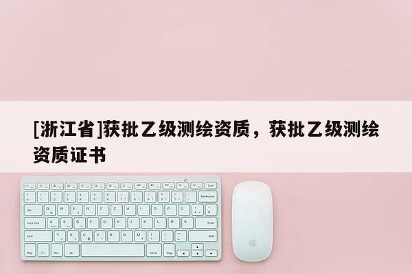 [浙江省]獲批乙級測繪資質(zhì)，獲批乙級測繪資質(zhì)證書