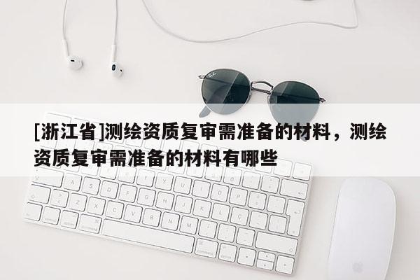 [浙江省]測繪資質復審需準備的材料，測繪資質復審需準備的材料有哪些