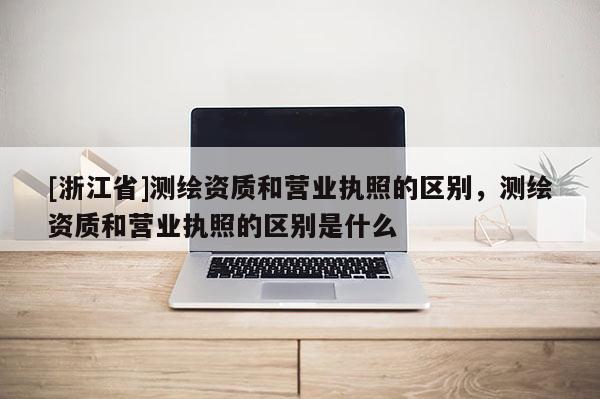 [浙江省]測繪資質和營業執照的區別，測繪資質和營業執照的區別是什么