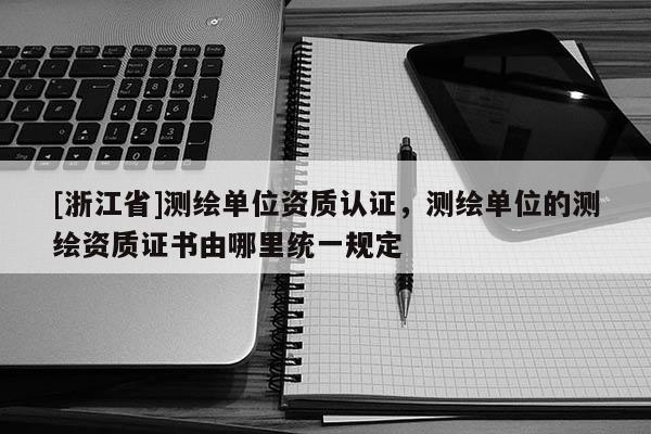 [浙江省]測繪單位資質認證，測繪單位的測繪資質證書由哪里統一規定
