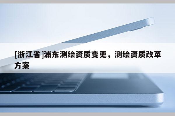 [浙江省]浦東測繪資質變更，測繪資質改革方案