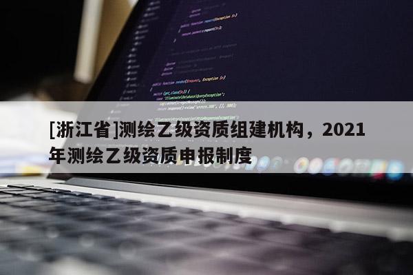 [浙江省]測(cè)繪乙級(jí)資質(zhì)組建機(jī)構(gòu)，2021年測(cè)繪乙級(jí)資質(zhì)申報(bào)制度