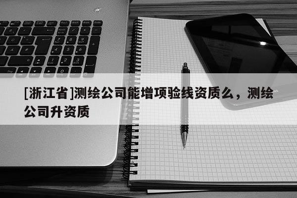 [浙江省]測繪公司能增項驗線資質么，測繪公司升資質