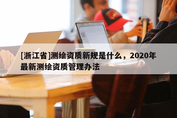 [浙江省]測繪資質新規是什么，2020年最新測繪資質管理辦法