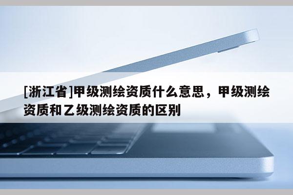 [浙江省]甲級測繪資質什么意思，甲級測繪資質和乙級測繪資質的區別