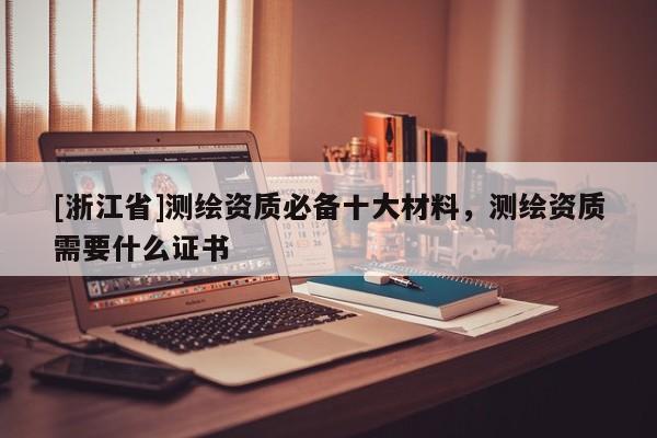 [浙江省]測(cè)繪資質(zhì)必備十大材料，測(cè)繪資質(zhì)需要什么證書