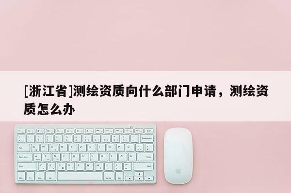 [浙江省]測繪資質向什么部門申請，測繪資質怎么辦