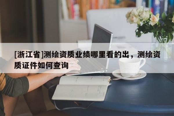 [浙江省]測繪資質(zhì)業(yè)績哪里看的出，測繪資質(zhì)證件如何查詢
