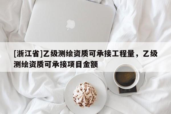 [浙江省]乙級測繪資質可承接工程量，乙級測繪資質可承接項目金額