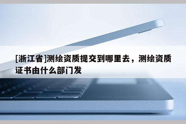 [浙江省]測繪資質提交到哪里去，測繪資質證書由什么部門發