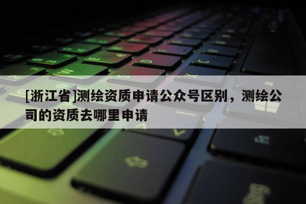 [浙江省]測繪資質申請公眾號區別，測繪公司的資質去哪里申請