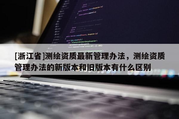 [浙江省]測繪資質最新管理辦法，測繪資質管理辦法的新版本和舊版本有什么區別