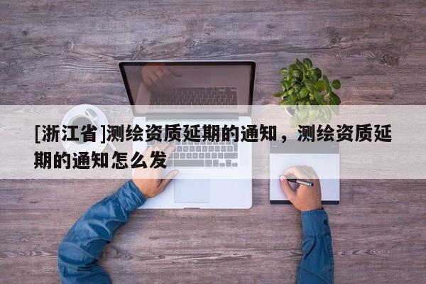 [浙江省]測繪資質延期的通知，測繪資質延期的通知怎么發