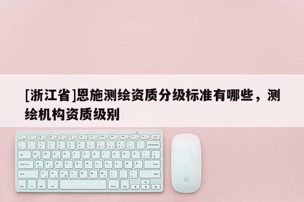 [浙江省]恩施測繪資質(zhì)分級標準有哪些，測繪機構(gòu)資質(zhì)級別